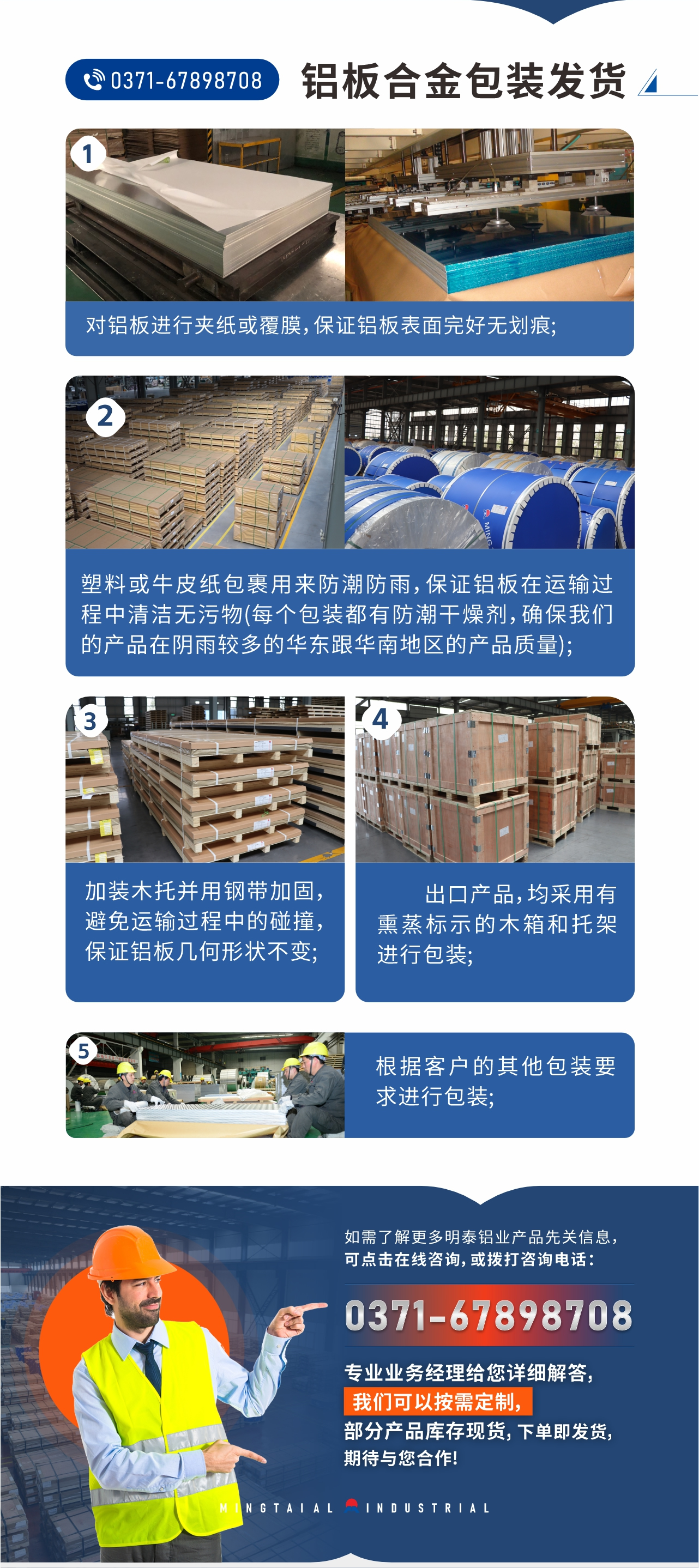 鋁板合金包裝發(fā)貨1、對(duì)鋁板進(jìn)行夾紙或覆膜，保證鋁板表面完好無(wú)劃痕;
2、塑料或牛皮紙包裹用來(lái)防潮防雨，保證鋁板在運(yùn)輸過(guò)程中清潔無(wú)污物(每個(gè)包裝都有防潮干燥劑，確保我們的產(chǎn)品在陰雨較多的華東跟華南地區(qū)的產(chǎn)品質(zhì)量);
3、加裝木托并用鋼帶加固，避免運(yùn)輸過(guò)程中的碰撞，保證鋁板幾何形狀不變;
4、出口產(chǎn)品，均采用有熏蒸標(biāo)示的木箱和托架進(jìn)行包裝;
5、根據(jù)客戶(hù)的其他包裝要求進(jìn)行包裝;
如需了解更多明泰鋁業(yè)產(chǎn)品先關(guān)信息，可點(diǎn)擊在線咨詢(xún)，或撥打咨詢(xún)電話(huà)：0371-67898708，專(zhuān)業(yè)業(yè)務(wù)經(jīng)理給您詳細(xì)解答，我們可以按需定制，部分產(chǎn)品庫(kù)存現(xiàn)貨，下單即發(fā)貨，期待與您合作!