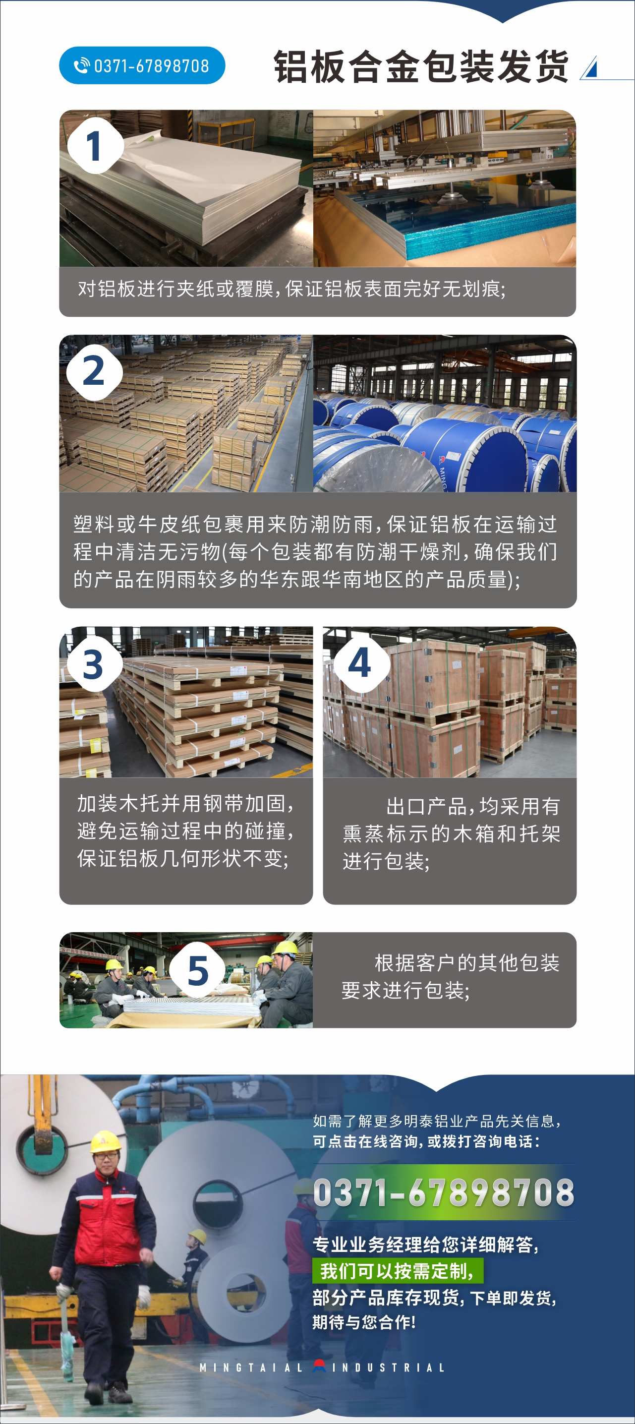 　　鋁板合金包裝發(fā)貨
　　1、對鋁板進行夾紙或覆膜，保證鋁板表面完好無劃痕;

　　2、塑料或牛皮紙包裹用來防潮防雨，保證鋁板在運輸過程中清潔無污物(每個包裝都有防潮干燥劑，確保我們的產(chǎn)品在陰雨較多的華東跟華南地區(qū)的產(chǎn)品質(zhì)量);

　　3、加裝木托并用鋼帶加固，避免運輸過程中的碰撞，保證鋁板幾何形狀不變;

　　4、出口產(chǎn)品，均采用有熏蒸標示的木箱和托架進行包裝;

　　5、根據(jù)客戶的其他包裝要求進行包裝;

　　如需了解更多明泰鋁業(yè)產(chǎn)品先關信息，可點擊在線咨詢，或撥打咨詢電話：0371-67898708，專業(yè)業(yè)務經(jīng)理給您詳細解答，我們可以按需定制，部分產(chǎn)品庫存現(xiàn)貨，下單即發(fā)貨，期待與您合作!