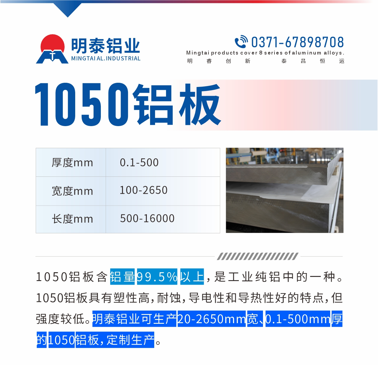 “1050鋁板含鋁量99.5%以上，是工業(yè)純鋁中的一種。1050鋁板具有塑性高，耐蝕，導(dǎo)電性和導(dǎo)熱性好的特點(diǎn)，但強(qiáng)度較低。明泰鋁業(yè)可生產(chǎn)20-2650mm寬、0.1-500mm厚的1050鋁板，定制生產(chǎn)。”