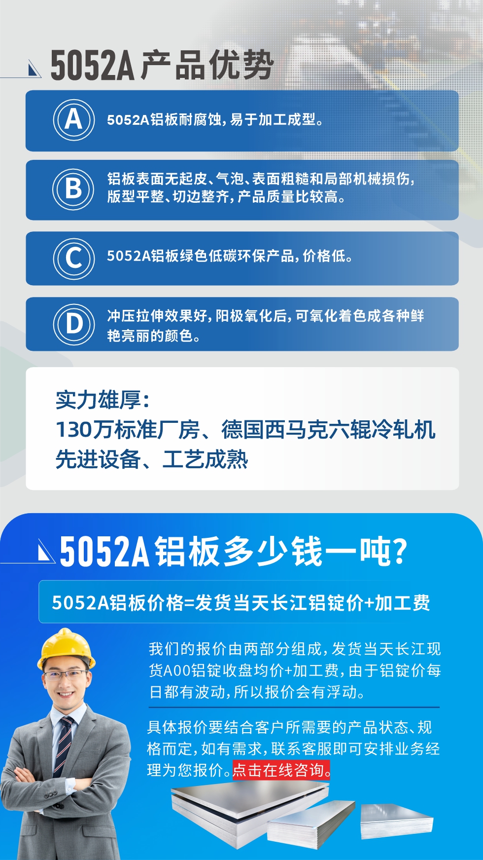 5052A鋁板優(yōu)勢(shì)性能:1、5052A鋁板耐腐蝕，易于加工成型。2、鋁板表面無(wú)起皮、氣泡、表面粗糙和局部機(jī)械損傷，版型平整、切邊整齊，產(chǎn)品質(zhì)量比較高。3、5052A鋁板綠色低碳環(huán)保產(chǎn)品，價(jià)格低。4、沖壓拉伸效果好，陽(yáng)極氧化后，可氧化著色成各種鮮艷亮麗的顏色。