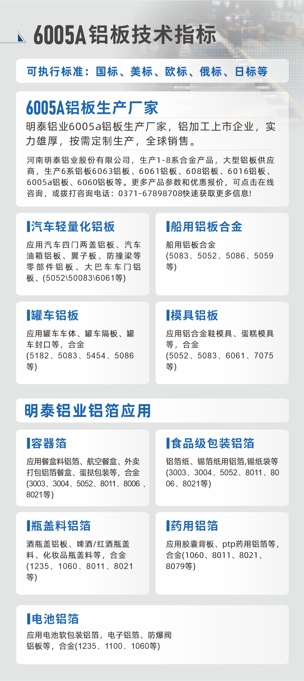 明泰大型鋁板帯箔廠家，上市公司，以下常見鋁板合金，更多產(chǎn)品可在網(wǎng)站查看，或者撥打電話咨詢：0371-67898708。

　　汽車輕量化鋁板：應(yīng)用汽車四門兩蓋鋁板、汽車油箱鋁板、翼子板、防撞梁等零部件鋁板、大巴車車門鋁板、(5052、50083、6061等)

　　船用鋁板合金(5083、5052、5086、5059等)

　　罐車鋁板：應(yīng)用罐車車體、罐車隔板、罐車封口等，合金(5182、5083、5454、5086等)

　　模具鋁板：應(yīng)用鋁合金鞋模具、蛋糕模具等，合金(5052、5083、6061、7075等)

　　明泰鋁業(yè)鋁箔應(yīng)用
　　容器箔：應(yīng)用餐盒料鋁箔、航空餐盒、外賣打包鋁箔餐盒、蛋撻包裝等，合金(3003、3004、5052、8011、8006、8021等)

　　食品級包裝鋁箔：鋁箔紙、錫箔紙用鋁箔,錫紙袋等(3003、3004、5052、8011、8006、8021等)

　　瓶蓋料鋁箔：酒瓶蓋鋁板、啤酒/紅酒瓶蓋料、化妝品瓶蓋料等，合金(1235、1060、8011、8021等)

　　藥用鋁箔：應(yīng)用膠囊背板、ptp藥用鋁箔等，合金(1060、8011、8021、8079等)

　　電池鋁箔：應(yīng)用電池軟包裝鋁箔，電子鋁箔、防爆閥鋁板等，合金(1235、1100、1060等)

　　6005A鋁板技術(shù)指標(biāo)

　　可執(zhí)行標(biāo)準(zhǔn)：國標(biāo)、美標(biāo)、歐標(biāo)、俄標(biāo)、日標(biāo)等

　　6005A鋁板生產(chǎn)廠家
　　明泰鋁業(yè)6005a鋁板生產(chǎn)廠家，鋁加工上市企業(yè)，實力雄厚，按需定制生產(chǎn)，全球銷售。

　　河南明泰鋁業(yè)股份有限公司，生產(chǎn)1-8系合金產(chǎn)品，大型鋁板供應(yīng)商，生產(chǎn)6系鋁板6063鋁板、6061鋁板、608鋁板、6016鋁板、6005a鋁板、6060鋁板等。更多產(chǎn)品參數(shù)和優(yōu)惠報價，可點擊在線咨詢，或撥打咨詢電話：0371-67898708快速獲取更多信息!
