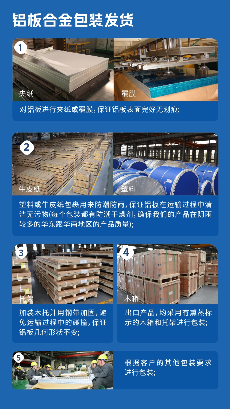 鋁板合金包裝發(fā)貨
　　1、對鋁板進(jìn)行夾紙或覆膜，保證鋁板表面完好無劃痕；

　　2、塑料或牛皮紙包裹用來防潮防雨，保證鋁板在運(yùn)輸過程中清潔無污物(每個包裝都有防潮干燥劑，確保我們的產(chǎn)品在陰雨較多的華東跟華南地區(qū)的產(chǎn)品質(zhì)量)；

　　3、加裝木托并用鋼帶加固，避免運(yùn)輸過程中的碰撞，保證鋁板幾何形狀不變；

　　4、出口產(chǎn)品，均采用有熏蒸標(biāo)示的木箱和托架進(jìn)行包裝；

　　5、根據(jù)客戶的其他包裝要求進(jìn)行包裝。
