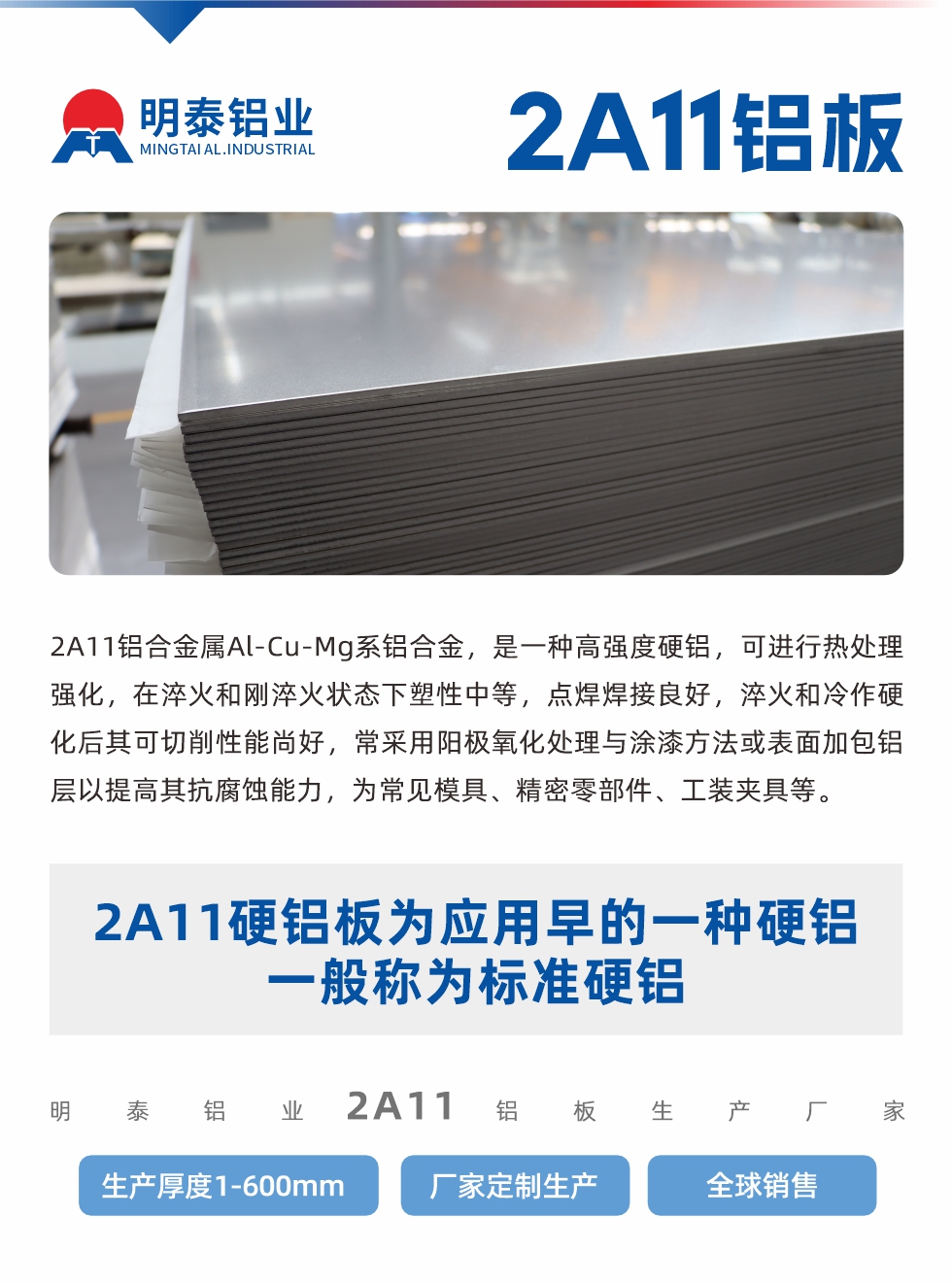 2A11鋁合金屬Al-Cu-Mg系鋁合金，是一種高強(qiáng)度硬鋁，可進(jìn)行熱處理強(qiáng)化，在淬火和剛淬火狀態(tài)下塑性中等，點焊焊接良好，淬火和冷作硬化后其可切削性能尚好，常采用陽極氧化處理與涂漆方法或表面加包鋁層以提高其抗腐蝕能力，為常見模具、精密零部件、工裝夾具等。
2A11硬鋁板為應(yīng)用早的一種硬鋁，一般稱為標(biāo)準(zhǔn)硬鋁。明泰鋁業(yè)2a11鋁板生產(chǎn)廠家，生產(chǎn)厚度1-600mm，廠家定制生產(chǎn),全球銷售。
