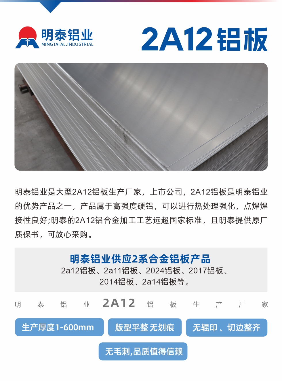 明泰鋁業(yè)是大型2A12鋁板生產(chǎn)廠家，上市公司，2A12鋁板是明泰鋁業(yè)的優(yōu)勢產(chǎn)品之一，產(chǎn)品屬于高強(qiáng)度硬鋁，可以進(jìn)行熱處理強(qiáng)化，點(diǎn)焊焊接性良好;明泰的2A12鋁合金加工工藝遠(yuǎn)超國家標(biāo)準(zhǔn)，且明泰提供原廠質(zhì)保書，可放心采購。明泰鋁業(yè)供應(yīng)2系合金鋁板產(chǎn)品：2a12鋁板、2a11鋁板、2024鋁板、2017鋁板、2014鋁板、2a14鋁板等。明泰鋁業(yè)生產(chǎn)2a12鋁板厚度1.0-600mm，版型平整,無劃痕 、無輥印 、切邊整齊 、無毛刺,品質(zhì)值得信賴。
