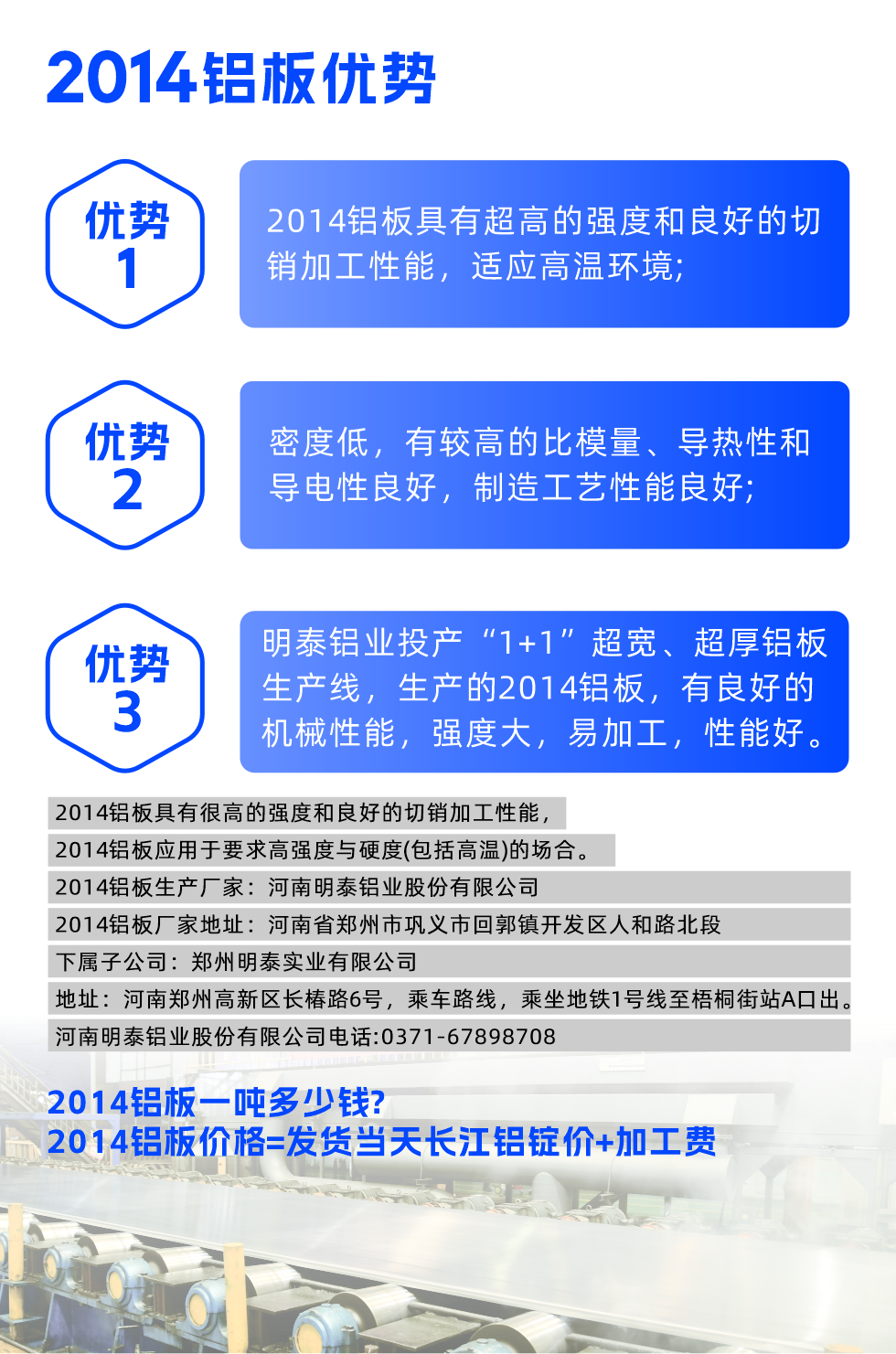 明泰2014鋁板優(yōu)勢(shì):

　　1、2014鋁板具有超高的強(qiáng)度和良好的切銷(xiāo)加工性能，適應(yīng)高溫環(huán)境;

　　2、密度低，有較高的比模量、導(dǎo)熱性和導(dǎo)電性良好，制造工藝性能良好;

　　3、明泰鋁業(yè)投產(chǎn)“1+1”超寬、超厚鋁板生產(chǎn)線(xiàn)，生產(chǎn)的2014鋁板，有良好的機(jī)械性能，強(qiáng)度大，易加工，性能好。

　　2014鋁板具有很高的強(qiáng)度和良好的切銷(xiāo)加工性能，2014鋁板應(yīng)用于要求高強(qiáng)度與硬度(包括高溫)的場(chǎng)合。

　　2014鋁板生產(chǎn)廠(chǎng)家：河南明泰鋁業(yè)股份有限公司

　　2014鋁板廠(chǎng)家地址：河南省鄭州市鞏義市回郭鎮(zhèn)開(kāi)發(fā)區(qū)人和路北段
