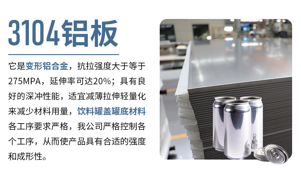 3104鋁板它是變形鋁合金，抗拉強度大于等于275MPA，延伸率可達20%；具有良好的深沖性能，適宜減薄拉伸輕量化來減少材料用量，飲料罐蓋罐底材料各工序要求嚴格，我公司嚴格控制各個工序，從而使產(chǎn)品具有合適的強度和成形性。