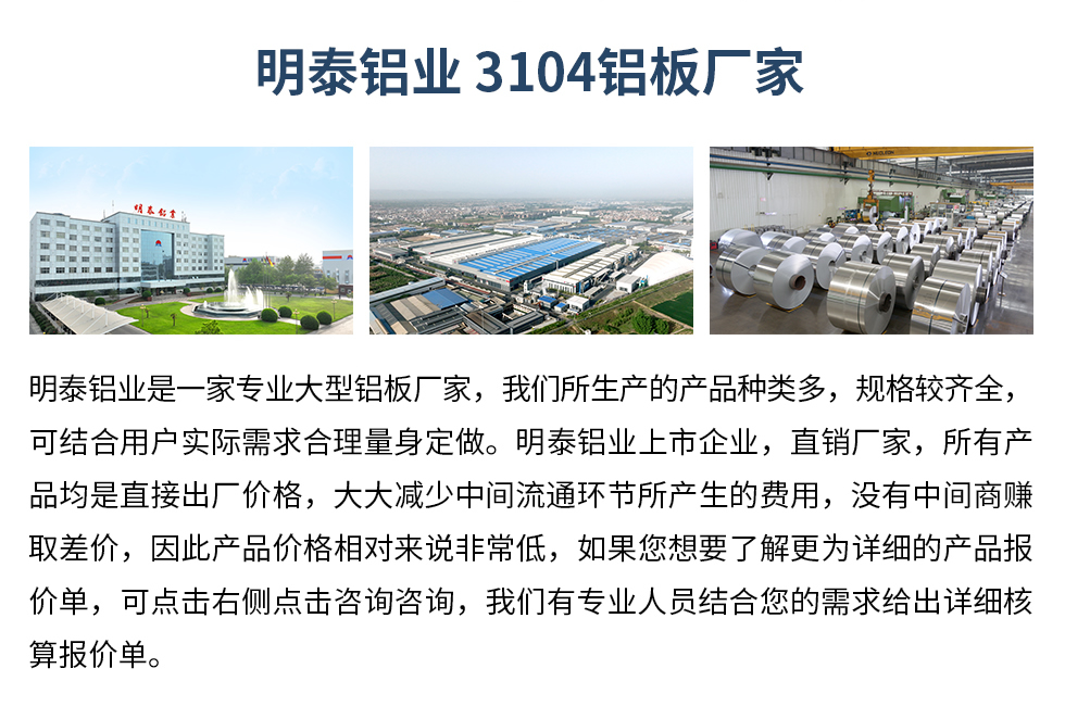 明泰鋁業(yè)3104鋁板廠家_明泰鋁業(yè)
　　明泰鋁業(yè)是一家專業(yè)大型鋁板廠家，我們所生產(chǎn)的產(chǎn)品種類多，規(guī)格較齊全，可結(jié)合用戶實際需求合理量身定做。明泰鋁業(yè)上市企業(yè)，直銷廠家，所有產(chǎn)品均是直接出廠價格，大大減少中間流通環(huán)節(jié)所產(chǎn)生的費用，沒有中間商賺取差價，因此產(chǎn)品價格相對來說非常低，如果您想要了解更為詳細的產(chǎn)品報價單，可點擊右側(cè)點擊咨詢咨詢，我們有專業(yè)人員結(jié)合您的需求給出詳細核算報價單。