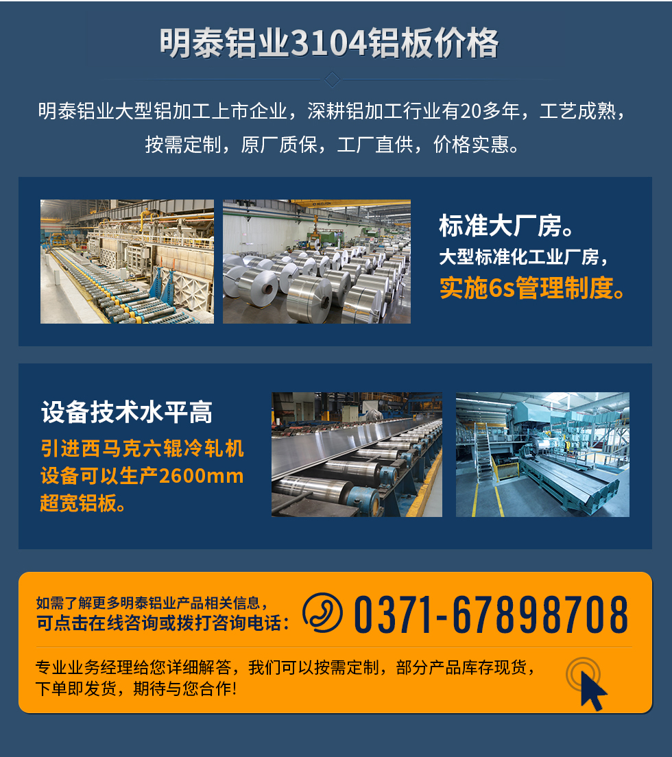 明泰鋁業(yè)3104鋁板價格
　　明泰鋁業(yè)大型鋁加工上市企業(yè)，深耕鋁加工行業(yè)有20多年，工藝成熟，按需定制，原廠質(zhì)保，工廠直供，價格實惠。
　　1、標準大廠房。大型標準化工業(yè)廠房，實施6s管理制度。
　　2、設備技術水平高。引進西馬克六輥冷軋機設備可以生產(chǎn)2600mm超寬鋁板。
　　如需了解更多明泰鋁業(yè)產(chǎn)品先關信息，可點擊在線咨詢，或撥打咨詢電話：0371-67898708，專業(yè)業(yè)務經(jīng)理給您詳細解答，我們可以按需定制，部分產(chǎn)品庫存現(xiàn)貨，下單即發(fā)貨，期待與您合作!
