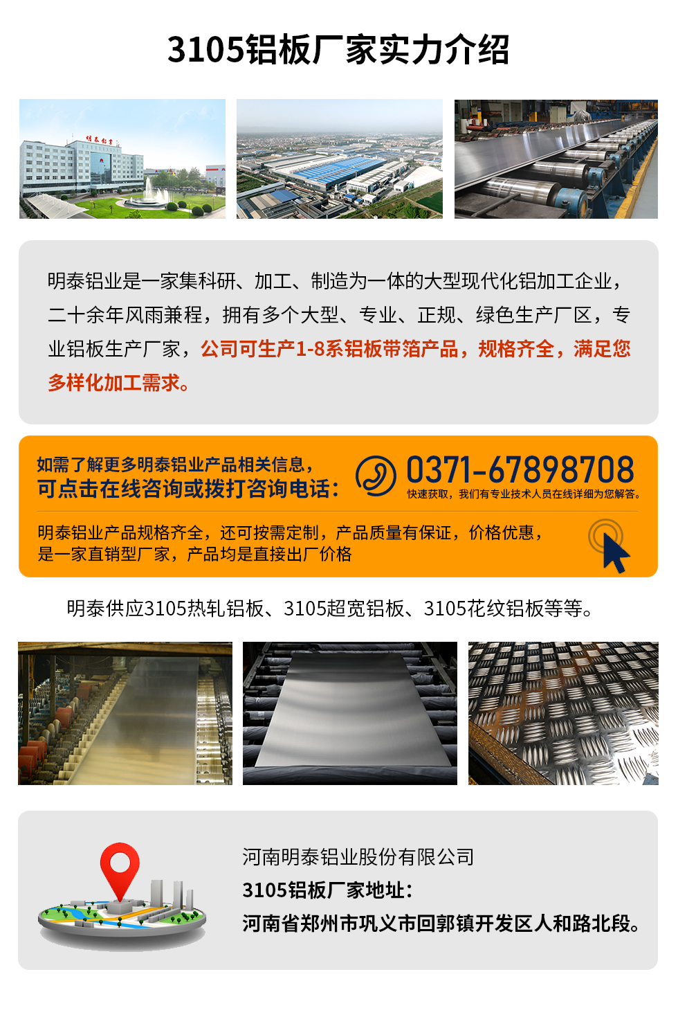 3105鋁板廠家實力介紹
　　明泰鋁業(yè)是一家集科研、加工、制造為一體的大型現(xiàn)代化鋁加工企業(yè)，二十余年風(fēng)雨兼程，擁有多個大型、專業(yè)、正規(guī)、綠色生產(chǎn)廠區(qū)，專業(yè)鋁板生產(chǎn)廠家，公司可生產(chǎn)1-8系鋁板帶箔產(chǎn)品，規(guī)格齊全，滿足您多樣化加工需求。
明泰鋁業(yè)產(chǎn)品規(guī)格齊全，還可按需定制，產(chǎn)品質(zhì)量有保證，價格優(yōu)惠，是一家直銷型廠家，產(chǎn)品均是直接出廠價格，想要了解更多詳細(xì)產(chǎn)品信息和優(yōu)惠報價，可點擊在線咨詢，或撥打咨詢電話：0371-67898708快速獲取，我們有專業(yè)技術(shù)人員在線詳細(xì)為您解答。
明泰供應(yīng)3105熱軋鋁板、3105超寬鋁板、3105花紋鋁板等等。
河南明泰鋁業(yè)股份有限公司3105鋁板廠家地址：河南省鄭州市鞏義市回郭鎮(zhèn)開發(fā)區(qū)人和路北段。